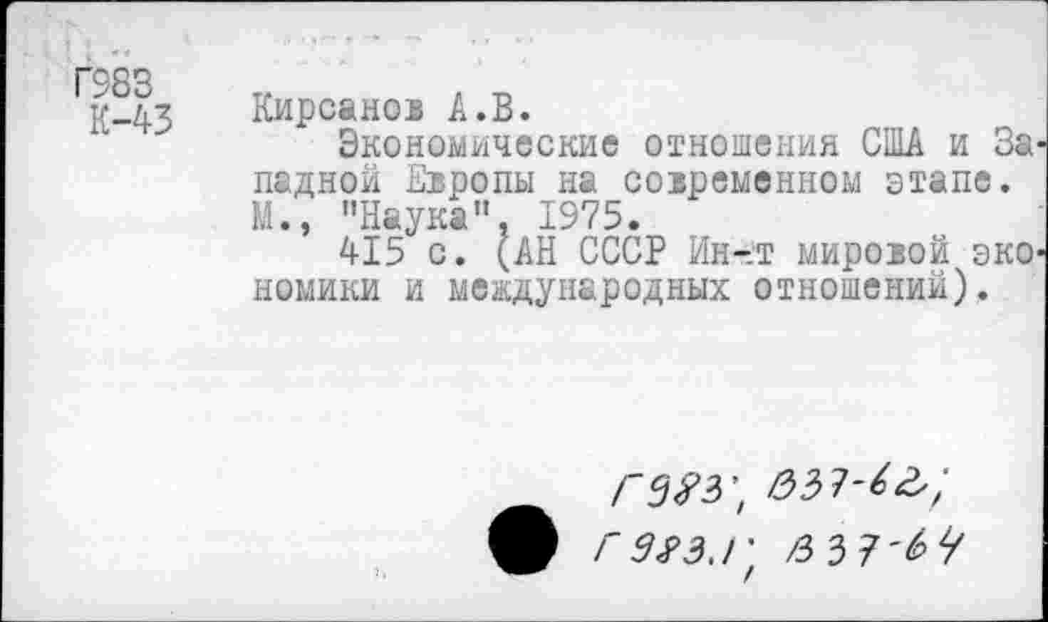 ﻿Г983
К-43
Кирсанов А.В.
Экономические отношения США и За ладной Европы на современном этапе. М., "Наука", 1975.
415 с. (АН СССР Ин-т мировой эко номики и международных отношений).
ф ГЭЯЗ.Г' /331'64
